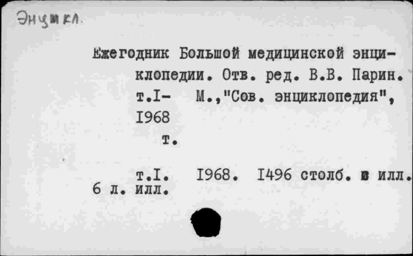 ﻿
Ежегодник Большой медицинской энциклопедии. Отв. ред. В.В. Ларин. т.1- М.,”Сов. энциклопедия", 1968 т.
т.1.	1968. 1496 столб, в илл.
6 л. илл.